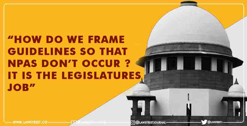 “How do we frame guidelines so that NPAs don’t occur ? It is the legislatures job” states SC while dismissing plea
