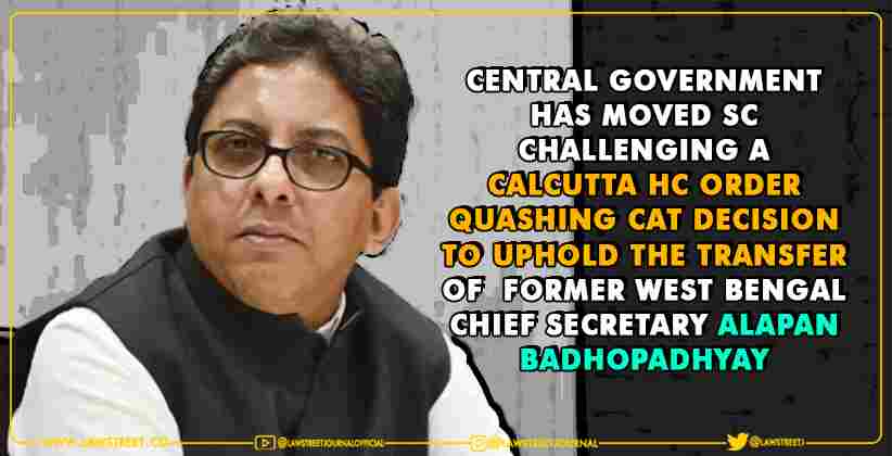 Central Govt. has moved SC challenging a Calcutta HC order quashing CAT decision to uphold the transfer of former W.B Chief Secretary Alapan Badhopadhyay