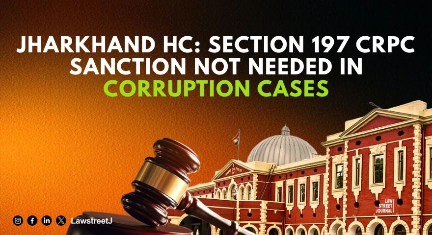 section-197-crpc-sanction-not-required-for-accumulating-ill-gotten-wealth-protection-not-meant-to-shield-corrupt-officials-jharkhand-hc