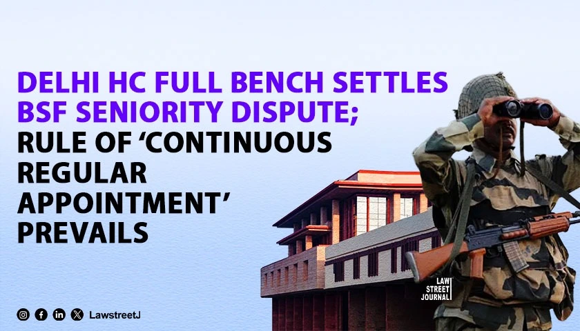 delhi-hc-full-bench-settles-bsf-seniority-dispute-rule-of-continuous-regular-appointment-prevails