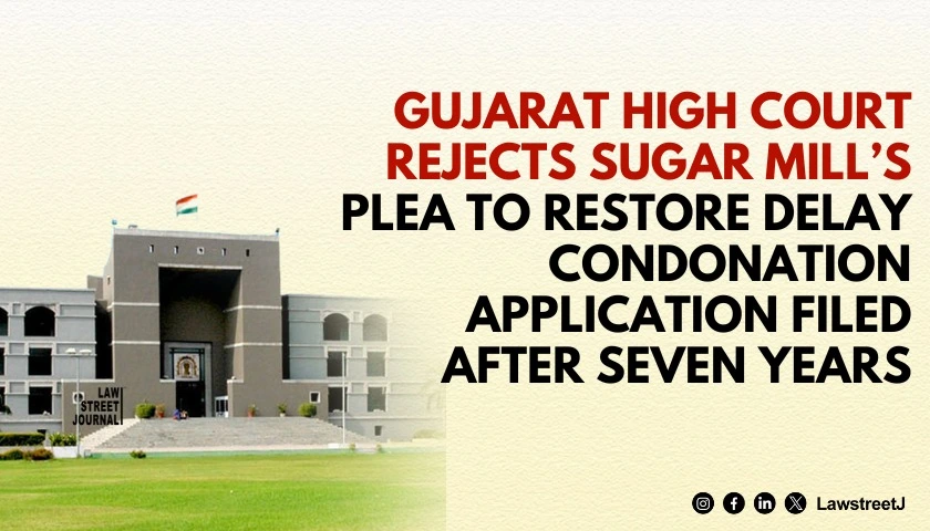 Gujarat HC Rejects Sugar Mills Plea to Restore Delay Condonation Application Filed After Seven Years