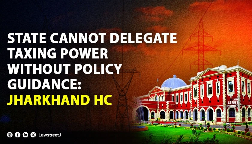 Jharkhand HC: State Cannot Delegate Taxing Power Without Policy Guidance [Read Order]
