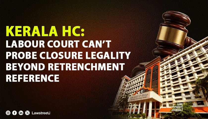 Labour Court Cannot Go into Legality or Bona Fides of Closure When Reference Is Confined to Justification of Retrenchment: Kerala HC [Read Judgment]