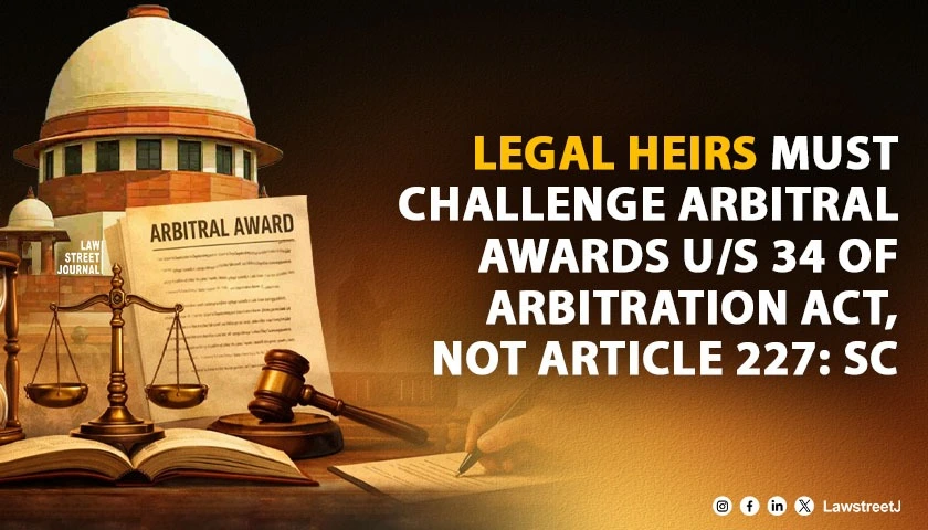 Legal Representative’s Remedy Against Arbitral Award Lies Under Section 34 of Arbitration Act, Not Under Article 227 of the Constitution: SC [Read Judgment]