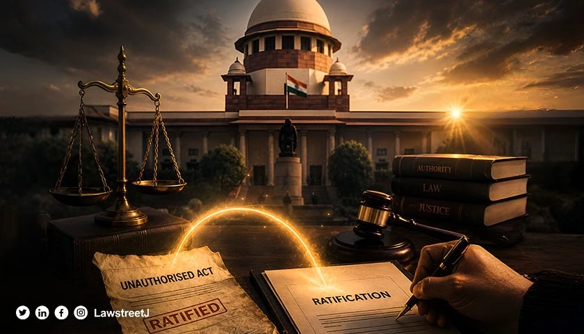 Ratification Validates Earlier Unauthorised Act From Its Original Date: Supreme Court [Read Judgment]